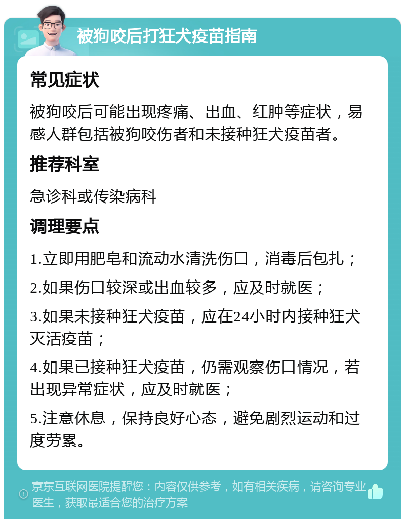 被狗咬后打狂犬疫苗指南 常见症状 被狗咬后可能出现疼痛、出血、红肿等症状，易感人群包括被狗咬伤者和未接种狂犬疫苗者。 推荐科室 急诊科或传染病科 调理要点 1.立即用肥皂和流动水清洗伤口，消毒后包扎； 2.如果伤口较深或出血较多，应及时就医； 3.如果未接种狂犬疫苗，应在24小时内接种狂犬灭活疫苗； 4.如果已接种狂犬疫苗，仍需观察伤口情况，若出现异常症状，应及时就医； 5.注意休息，保持良好心态，避免剧烈运动和过度劳累。