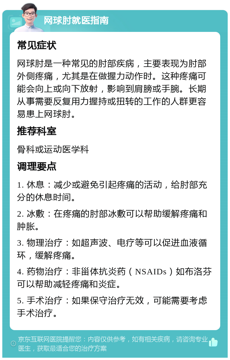 网球肘就医指南 常见症状 网球肘是一种常见的肘部疾病，主要表现为肘部外侧疼痛，尤其是在做握力动作时。这种疼痛可能会向上或向下放射，影响到肩膀或手腕。长期从事需要反复用力握持或扭转的工作的人群更容易患上网球肘。 推荐科室 骨科或运动医学科 调理要点 1. 休息：减少或避免引起疼痛的活动，给肘部充分的休息时间。 2. 冰敷：在疼痛的肘部冰敷可以帮助缓解疼痛和肿胀。 3. 物理治疗：如超声波、电疗等可以促进血液循环，缓解疼痛。 4. 药物治疗：非甾体抗炎药（NSAIDs）如布洛芬可以帮助减轻疼痛和炎症。 5. 手术治疗：如果保守治疗无效，可能需要考虑手术治疗。