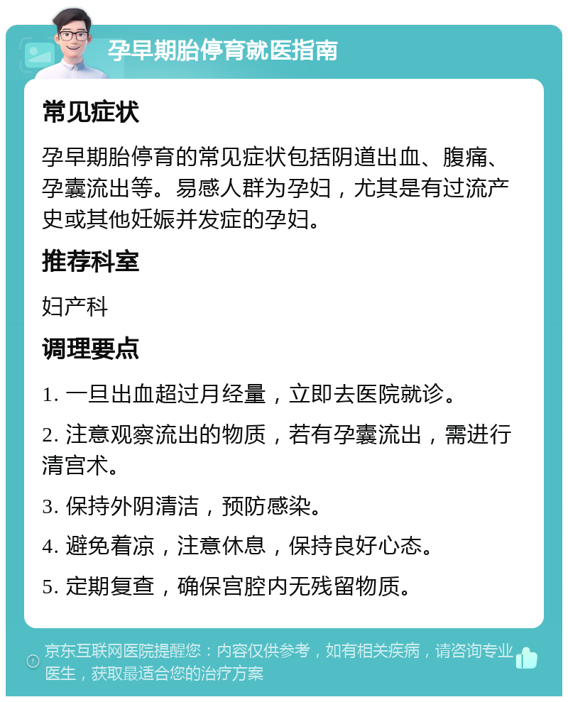 孕早期胎停育就医指南 常见症状 孕早期胎停育的常见症状包括阴道出血、腹痛、孕囊流出等。易感人群为孕妇，尤其是有过流产史或其他妊娠并发症的孕妇。 推荐科室 妇产科 调理要点 1. 一旦出血超过月经量，立即去医院就诊。 2. 注意观察流出的物质，若有孕囊流出，需进行清宫术。 3. 保持外阴清洁，预防感染。 4. 避免着凉，注意休息，保持良好心态。 5. 定期复查，确保宫腔内无残留物质。