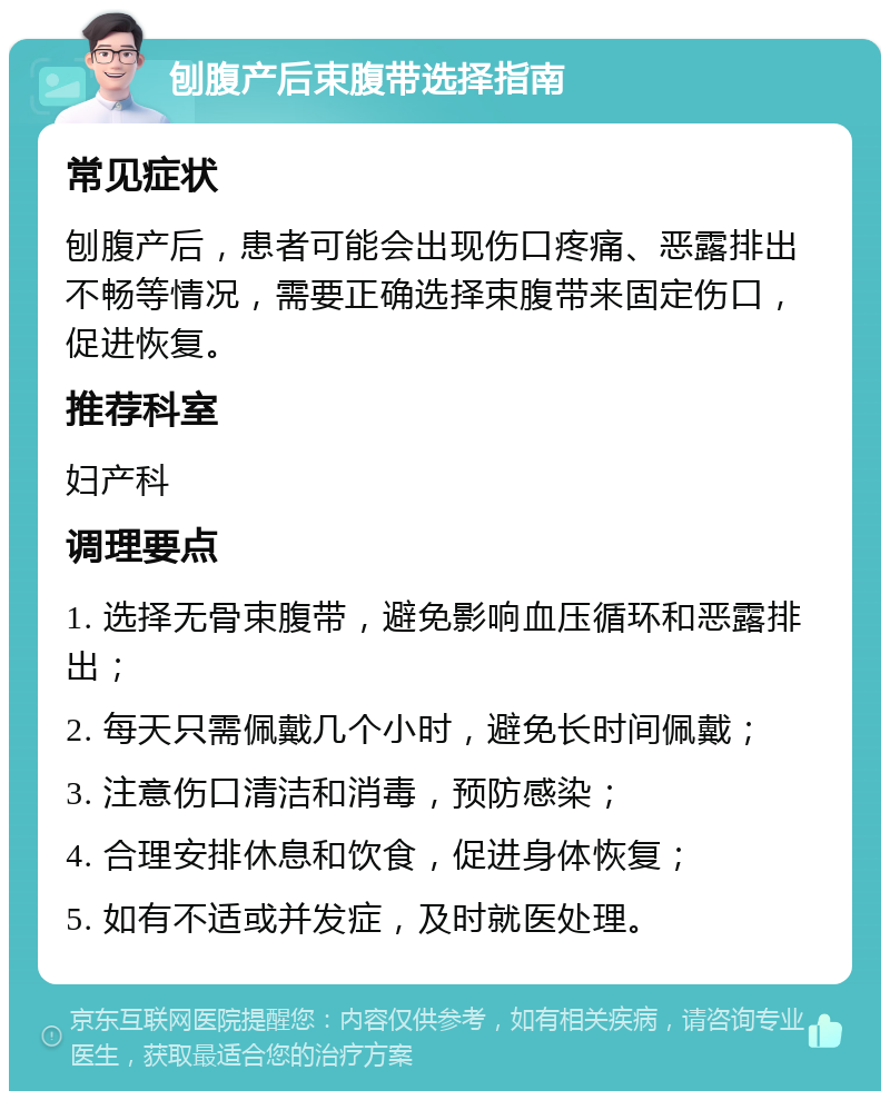 刨腹产后束腹带选择指南 常见症状 刨腹产后，患者可能会出现伤口疼痛、恶露排出不畅等情况，需要正确选择束腹带来固定伤口，促进恢复。 推荐科室 妇产科 调理要点 1. 选择无骨束腹带，避免影响血压循环和恶露排出； 2. 每天只需佩戴几个小时，避免长时间佩戴； 3. 注意伤口清洁和消毒，预防感染； 4. 合理安排休息和饮食，促进身体恢复； 5. 如有不适或并发症，及时就医处理。