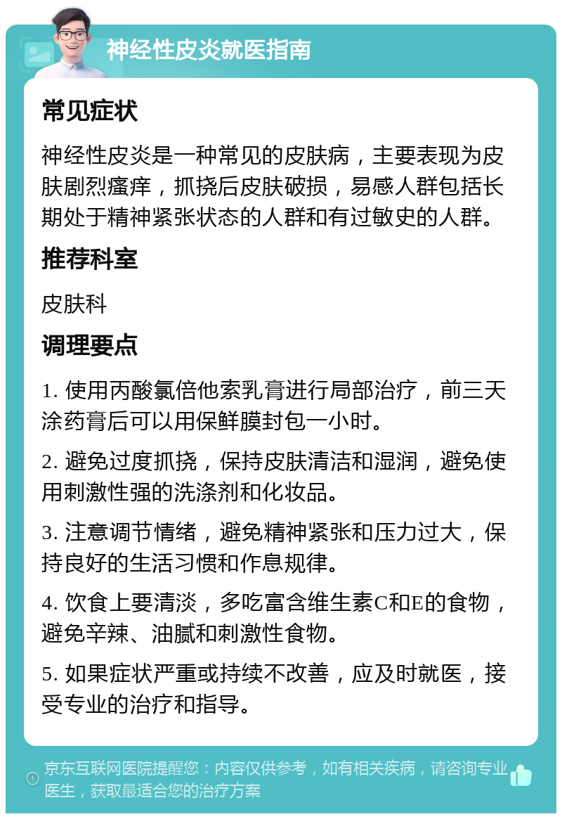 神经性皮炎就医指南 常见症状 神经性皮炎是一种常见的皮肤病，主要表现为皮肤剧烈瘙痒，抓挠后皮肤破损，易感人群包括长期处于精神紧张状态的人群和有过敏史的人群。 推荐科室 皮肤科 调理要点 1. 使用丙酸氯倍他索乳膏进行局部治疗，前三天涂药膏后可以用保鲜膜封包一小时。 2. 避免过度抓挠，保持皮肤清洁和湿润，避免使用刺激性强的洗涤剂和化妆品。 3. 注意调节情绪，避免精神紧张和压力过大，保持良好的生活习惯和作息规律。 4. 饮食上要清淡，多吃富含维生素C和E的食物，避免辛辣、油腻和刺激性食物。 5. 如果症状严重或持续不改善，应及时就医，接受专业的治疗和指导。