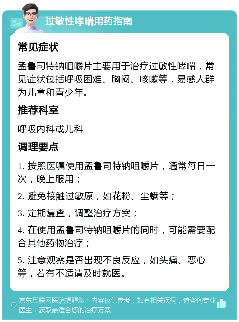 过敏性哮喘用药指南 常见症状 孟鲁司特钠咀嚼片主要用于治疗过敏性哮喘，常见症状包括呼吸困难、胸闷、咳嗽等，易感人群为儿童和青少年。 推荐科室 呼吸内科或儿科 调理要点 1. 按照医嘱使用孟鲁司特钠咀嚼片，通常每日一次，晚上服用； 2. 避免接触过敏原，如花粉、尘螨等； 3. 定期复查，调整治疗方案； 4. 在使用孟鲁司特钠咀嚼片的同时，可能需要配合其他药物治疗； 5. 注意观察是否出现不良反应，如头痛、恶心等，若有不适请及时就医。