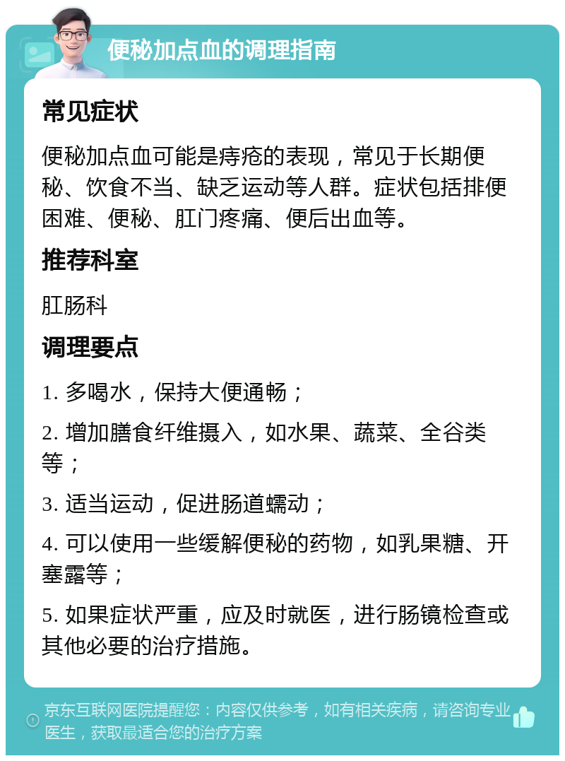 便秘加点血的调理指南 常见症状 便秘加点血可能是痔疮的表现，常见于长期便秘、饮食不当、缺乏运动等人群。症状包括排便困难、便秘、肛门疼痛、便后出血等。 推荐科室 肛肠科 调理要点 1. 多喝水，保持大便通畅； 2. 增加膳食纤维摄入，如水果、蔬菜、全谷类等； 3. 适当运动，促进肠道蠕动； 4. 可以使用一些缓解便秘的药物，如乳果糖、开塞露等； 5. 如果症状严重，应及时就医，进行肠镜检查或其他必要的治疗措施。