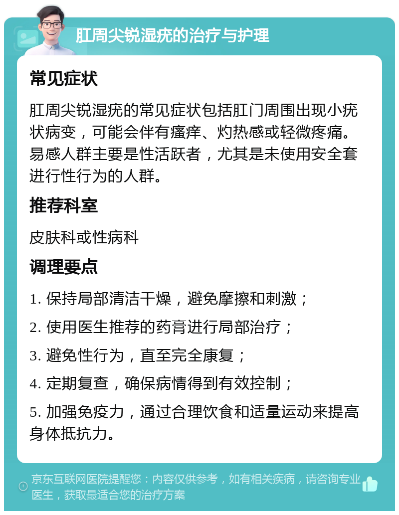 肛周尖锐湿疣的治疗与护理 常见症状 肛周尖锐湿疣的常见症状包括肛门周围出现小疣状病变，可能会伴有瘙痒、灼热感或轻微疼痛。易感人群主要是性活跃者，尤其是未使用安全套进行性行为的人群。 推荐科室 皮肤科或性病科 调理要点 1. 保持局部清洁干燥，避免摩擦和刺激； 2. 使用医生推荐的药膏进行局部治疗； 3. 避免性行为，直至完全康复； 4. 定期复查，确保病情得到有效控制； 5. 加强免疫力，通过合理饮食和适量运动来提高身体抵抗力。