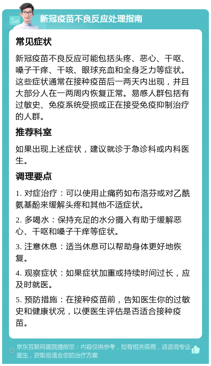 新冠疫苗不良反应处理指南 常见症状 新冠疫苗不良反应可能包括头疼、恶心、干呕、嗓子干痒、干咳、眼球充血和全身乏力等症状。这些症状通常在接种疫苗后一两天内出现，并且大部分人在一两周内恢复正常。易感人群包括有过敏史、免疫系统受损或正在接受免疫抑制治疗的人群。 推荐科室 如果出现上述症状，建议就诊于急诊科或内科医生。 调理要点 1. 对症治疗：可以使用止痛药如布洛芬或对乙酰氨基酚来缓解头疼和其他不适症状。 2. 多喝水：保持充足的水分摄入有助于缓解恶心、干呕和嗓子干痒等症状。 3. 注意休息：适当休息可以帮助身体更好地恢复。 4. 观察症状：如果症状加重或持续时间过长，应及时就医。 5. 预防措施：在接种疫苗前，告知医生你的过敏史和健康状况，以便医生评估是否适合接种疫苗。