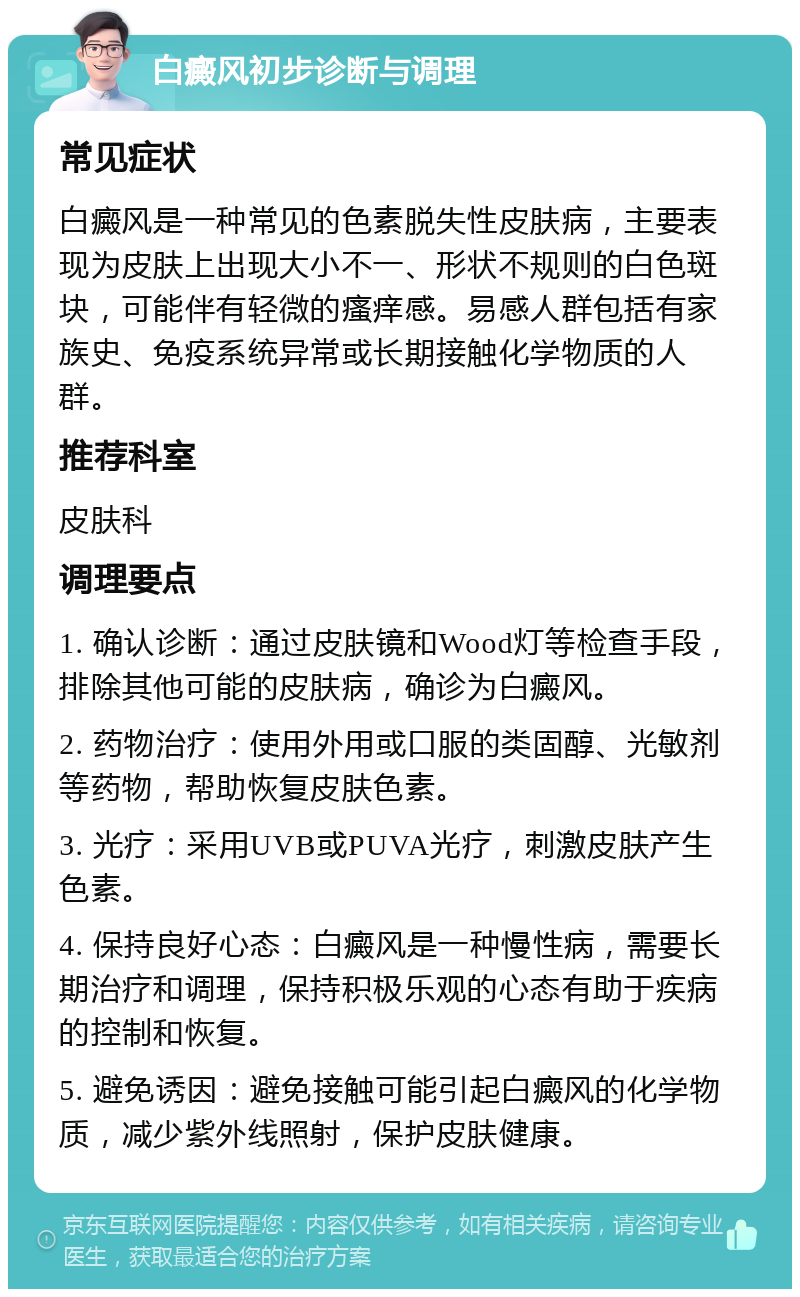 白癜风初步诊断与调理 常见症状 白癜风是一种常见的色素脱失性皮肤病，主要表现为皮肤上出现大小不一、形状不规则的白色斑块，可能伴有轻微的瘙痒感。易感人群包括有家族史、免疫系统异常或长期接触化学物质的人群。 推荐科室 皮肤科 调理要点 1. 确认诊断：通过皮肤镜和Wood灯等检查手段，排除其他可能的皮肤病，确诊为白癜风。 2. 药物治疗：使用外用或口服的类固醇、光敏剂等药物，帮助恢复皮肤色素。 3. 光疗：采用UVB或PUVA光疗，刺激皮肤产生色素。 4. 保持良好心态：白癜风是一种慢性病，需要长期治疗和调理，保持积极乐观的心态有助于疾病的控制和恢复。 5. 避免诱因：避免接触可能引起白癜风的化学物质，减少紫外线照射，保护皮肤健康。