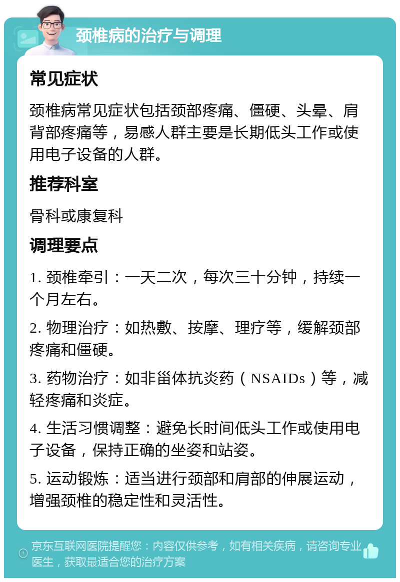 颈椎病的治疗与调理 常见症状 颈椎病常见症状包括颈部疼痛、僵硬、头晕、肩背部疼痛等，易感人群主要是长期低头工作或使用电子设备的人群。 推荐科室 骨科或康复科 调理要点 1. 颈椎牵引：一天二次，每次三十分钟，持续一个月左右。 2. 物理治疗：如热敷、按摩、理疗等，缓解颈部疼痛和僵硬。 3. 药物治疗：如非甾体抗炎药（NSAIDs）等，减轻疼痛和炎症。 4. 生活习惯调整：避免长时间低头工作或使用电子设备，保持正确的坐姿和站姿。 5. 运动锻炼：适当进行颈部和肩部的伸展运动，增强颈椎的稳定性和灵活性。