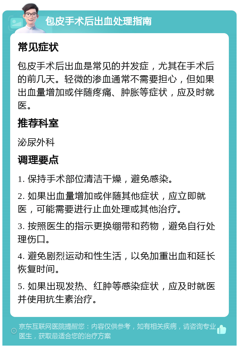 包皮手术后出血处理指南 常见症状 包皮手术后出血是常见的并发症，尤其在手术后的前几天。轻微的渗血通常不需要担心，但如果出血量增加或伴随疼痛、肿胀等症状，应及时就医。 推荐科室 泌尿外科 调理要点 1. 保持手术部位清洁干燥，避免感染。 2. 如果出血量增加或伴随其他症状，应立即就医，可能需要进行止血处理或其他治疗。 3. 按照医生的指示更换绷带和药物，避免自行处理伤口。 4. 避免剧烈运动和性生活，以免加重出血和延长恢复时间。 5. 如果出现发热、红肿等感染症状，应及时就医并使用抗生素治疗。