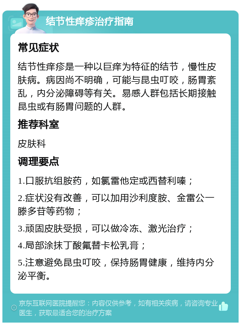 结节性痒疹治疗指南 常见症状 结节性痒疹是一种以巨痒为特征的结节，慢性皮肤病。病因尚不明确，可能与昆虫叮咬，肠胃紊乱，内分泌障碍等有关。易感人群包括长期接触昆虫或有肠胃问题的人群。 推荐科室 皮肤科 调理要点 1.口服抗组胺药，如氯雷他定或西替利嗪； 2.症状没有改善，可以加用沙利度胺、金雷公一滕多苷等药物； 3.顽固皮肤受损，可以做冷冻、激光治疗； 4.局部涂抹丁酸氟替卡松乳膏； 5.注意避免昆虫叮咬，保持肠胃健康，维持内分泌平衡。