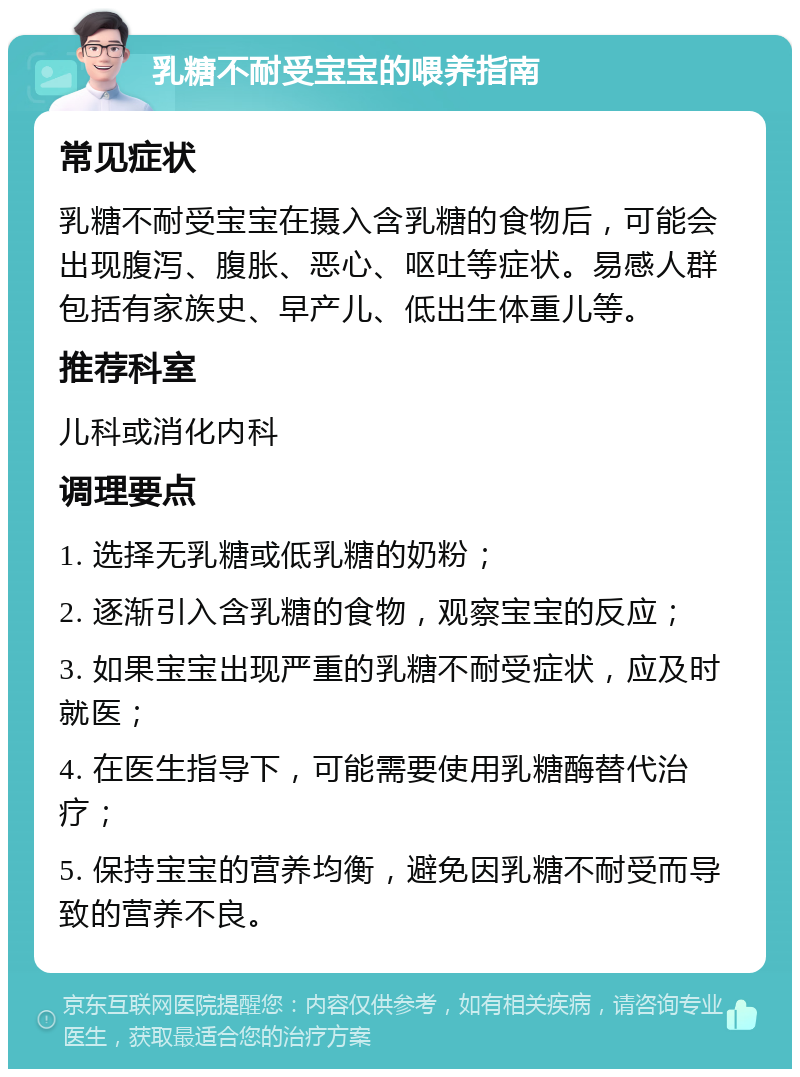 乳糖不耐受宝宝的喂养指南 常见症状 乳糖不耐受宝宝在摄入含乳糖的食物后，可能会出现腹泻、腹胀、恶心、呕吐等症状。易感人群包括有家族史、早产儿、低出生体重儿等。 推荐科室 儿科或消化内科 调理要点 1. 选择无乳糖或低乳糖的奶粉； 2. 逐渐引入含乳糖的食物，观察宝宝的反应； 3. 如果宝宝出现严重的乳糖不耐受症状，应及时就医； 4. 在医生指导下，可能需要使用乳糖酶替代治疗； 5. 保持宝宝的营养均衡，避免因乳糖不耐受而导致的营养不良。