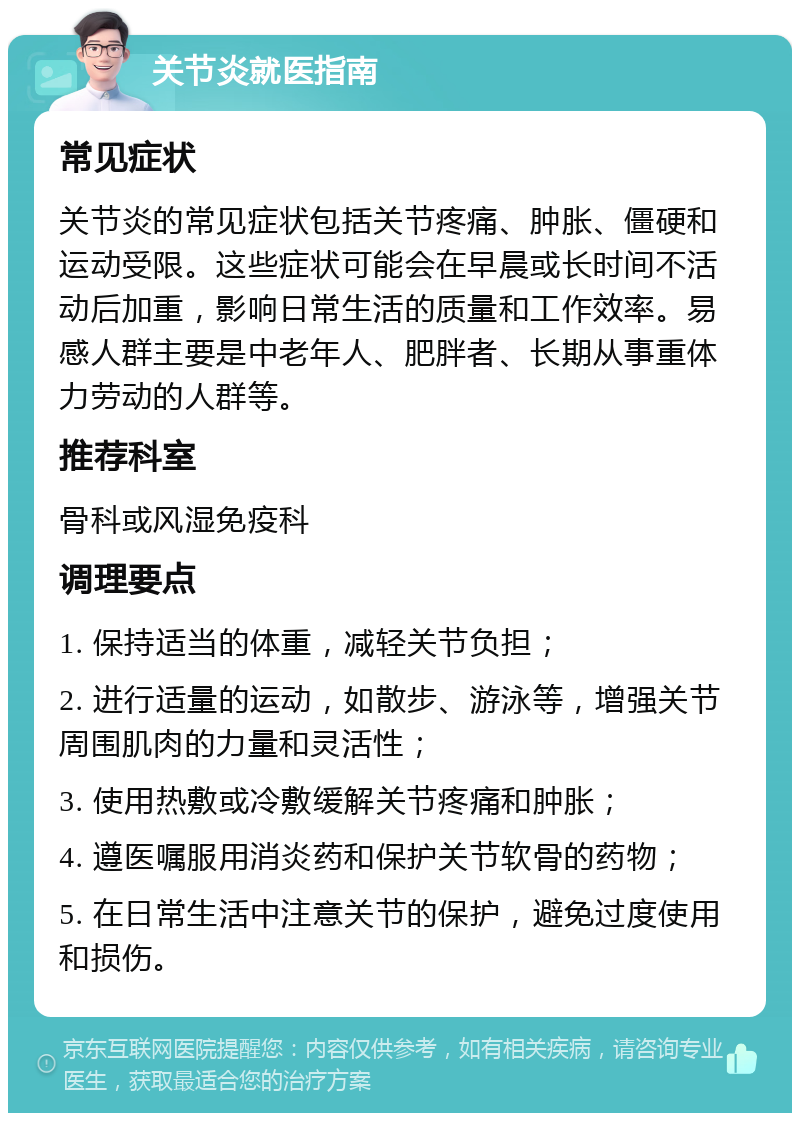 关节炎就医指南 常见症状 关节炎的常见症状包括关节疼痛、肿胀、僵硬和运动受限。这些症状可能会在早晨或长时间不活动后加重，影响日常生活的质量和工作效率。易感人群主要是中老年人、肥胖者、长期从事重体力劳动的人群等。 推荐科室 骨科或风湿免疫科 调理要点 1. 保持适当的体重，减轻关节负担； 2. 进行适量的运动，如散步、游泳等，增强关节周围肌肉的力量和灵活性； 3. 使用热敷或冷敷缓解关节疼痛和肿胀； 4. 遵医嘱服用消炎药和保护关节软骨的药物； 5. 在日常生活中注意关节的保护，避免过度使用和损伤。