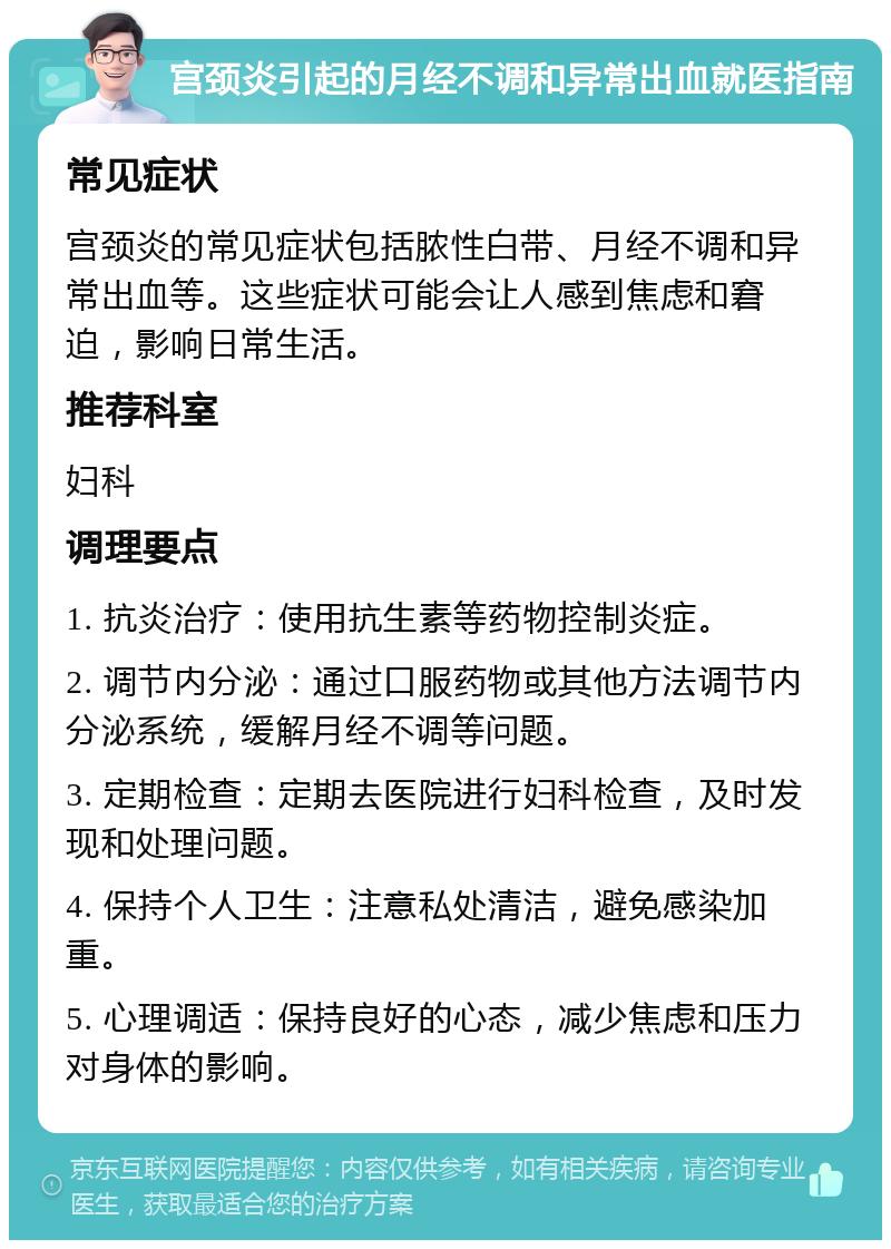 宫颈炎引起的月经不调和异常出血就医指南 常见症状 宫颈炎的常见症状包括脓性白带、月经不调和异常出血等。这些症状可能会让人感到焦虑和窘迫，影响日常生活。 推荐科室 妇科 调理要点 1. 抗炎治疗：使用抗生素等药物控制炎症。 2. 调节内分泌：通过口服药物或其他方法调节内分泌系统，缓解月经不调等问题。 3. 定期检查：定期去医院进行妇科检查，及时发现和处理问题。 4. 保持个人卫生：注意私处清洁，避免感染加重。 5. 心理调适：保持良好的心态，减少焦虑和压力对身体的影响。