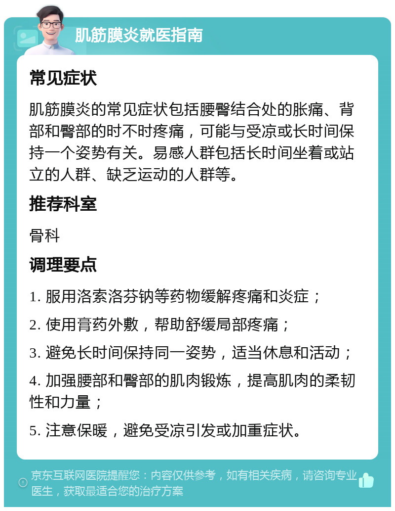 肌筋膜炎就医指南 常见症状 肌筋膜炎的常见症状包括腰臀结合处的胀痛、背部和臀部的时不时疼痛，可能与受凉或长时间保持一个姿势有关。易感人群包括长时间坐着或站立的人群、缺乏运动的人群等。 推荐科室 骨科 调理要点 1. 服用洛索洛芬钠等药物缓解疼痛和炎症； 2. 使用膏药外敷，帮助舒缓局部疼痛； 3. 避免长时间保持同一姿势，适当休息和活动； 4. 加强腰部和臀部的肌肉锻炼，提高肌肉的柔韧性和力量； 5. 注意保暖，避免受凉引发或加重症状。