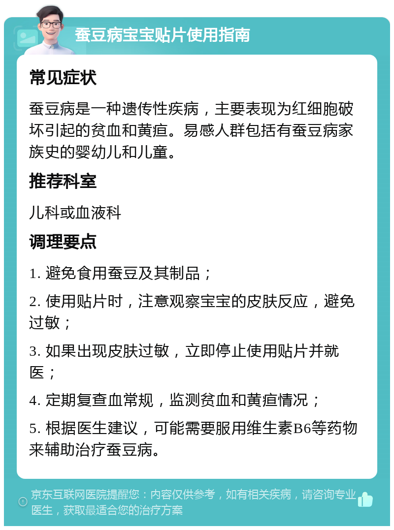 蚕豆病宝宝贴片使用指南 常见症状 蚕豆病是一种遗传性疾病，主要表现为红细胞破坏引起的贫血和黄疸。易感人群包括有蚕豆病家族史的婴幼儿和儿童。 推荐科室 儿科或血液科 调理要点 1. 避免食用蚕豆及其制品； 2. 使用贴片时，注意观察宝宝的皮肤反应，避免过敏； 3. 如果出现皮肤过敏，立即停止使用贴片并就医； 4. 定期复查血常规，监测贫血和黄疸情况； 5. 根据医生建议，可能需要服用维生素B6等药物来辅助治疗蚕豆病。