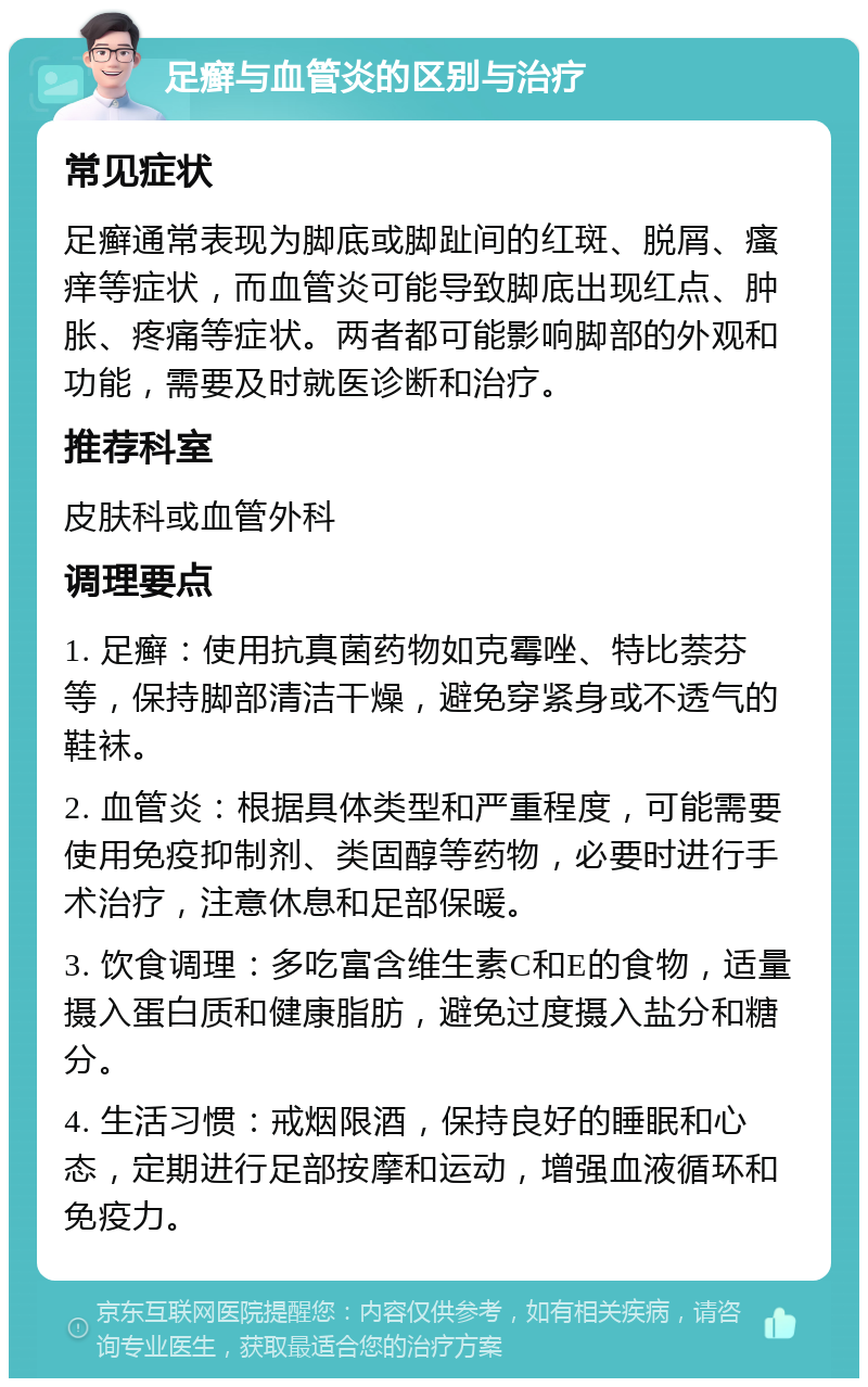 足癣与血管炎的区别与治疗 常见症状 足癣通常表现为脚底或脚趾间的红斑、脱屑、瘙痒等症状，而血管炎可能导致脚底出现红点、肿胀、疼痛等症状。两者都可能影响脚部的外观和功能，需要及时就医诊断和治疗。 推荐科室 皮肤科或血管外科 调理要点 1. 足癣：使用抗真菌药物如克霉唑、特比萘芬等，保持脚部清洁干燥，避免穿紧身或不透气的鞋袜。 2. 血管炎：根据具体类型和严重程度，可能需要使用免疫抑制剂、类固醇等药物，必要时进行手术治疗，注意休息和足部保暖。 3. 饮食调理：多吃富含维生素C和E的食物，适量摄入蛋白质和健康脂肪，避免过度摄入盐分和糖分。 4. 生活习惯：戒烟限酒，保持良好的睡眠和心态，定期进行足部按摩和运动，增强血液循环和免疫力。