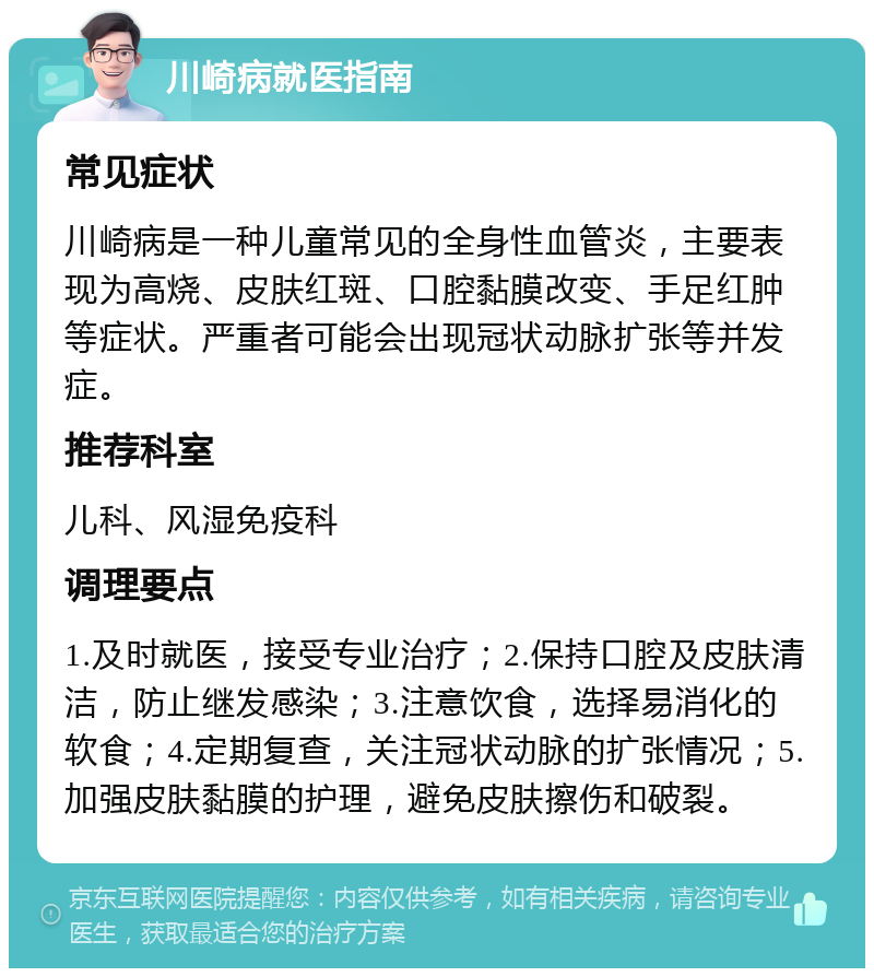 川崎病就医指南 常见症状 川崎病是一种儿童常见的全身性血管炎，主要表现为高烧、皮肤红斑、口腔黏膜改变、手足红肿等症状。严重者可能会出现冠状动脉扩张等并发症。 推荐科室 儿科、风湿免疫科 调理要点 1.及时就医，接受专业治疗；2.保持口腔及皮肤清洁，防止继发感染；3.注意饮食，选择易消化的软食；4.定期复查，关注冠状动脉的扩张情况；5.加强皮肤黏膜的护理，避免皮肤擦伤和破裂。