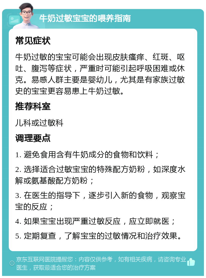 牛奶过敏宝宝的喂养指南 常见症状 牛奶过敏的宝宝可能会出现皮肤瘙痒、红斑、呕吐、腹泻等症状，严重时可能引起呼吸困难或休克。易感人群主要是婴幼儿，尤其是有家族过敏史的宝宝更容易患上牛奶过敏。 推荐科室 儿科或过敏科 调理要点 1. 避免食用含有牛奶成分的食物和饮料； 2. 选择适合过敏宝宝的特殊配方奶粉，如深度水解或氨基酸配方奶粉； 3. 在医生的指导下，逐步引入新的食物，观察宝宝的反应； 4. 如果宝宝出现严重过敏反应，应立即就医； 5. 定期复查，了解宝宝的过敏情况和治疗效果。