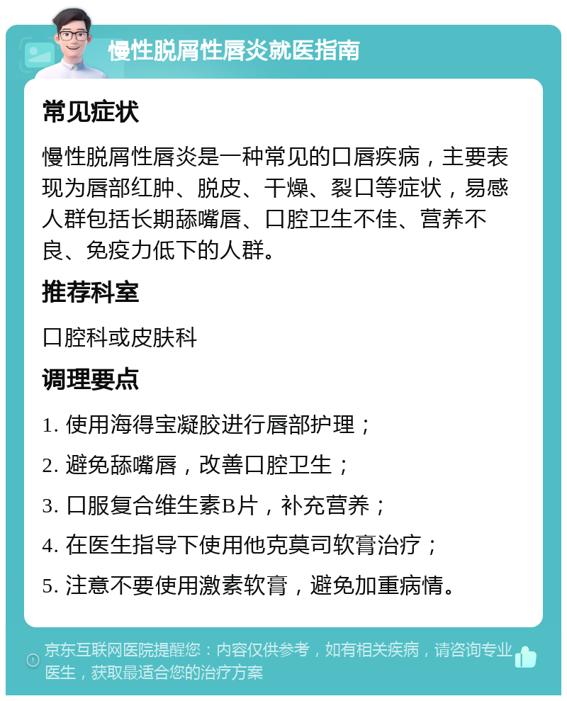 慢性脱屑性唇炎就医指南 常见症状 慢性脱屑性唇炎是一种常见的口唇疾病，主要表现为唇部红肿、脱皮、干燥、裂口等症状，易感人群包括长期舔嘴唇、口腔卫生不佳、营养不良、免疫力低下的人群。 推荐科室 口腔科或皮肤科 调理要点 1. 使用海得宝凝胶进行唇部护理； 2. 避免舔嘴唇，改善口腔卫生； 3. 口服复合维生素B片，补充营养； 4. 在医生指导下使用他克莫司软膏治疗； 5. 注意不要使用激素软膏，避免加重病情。