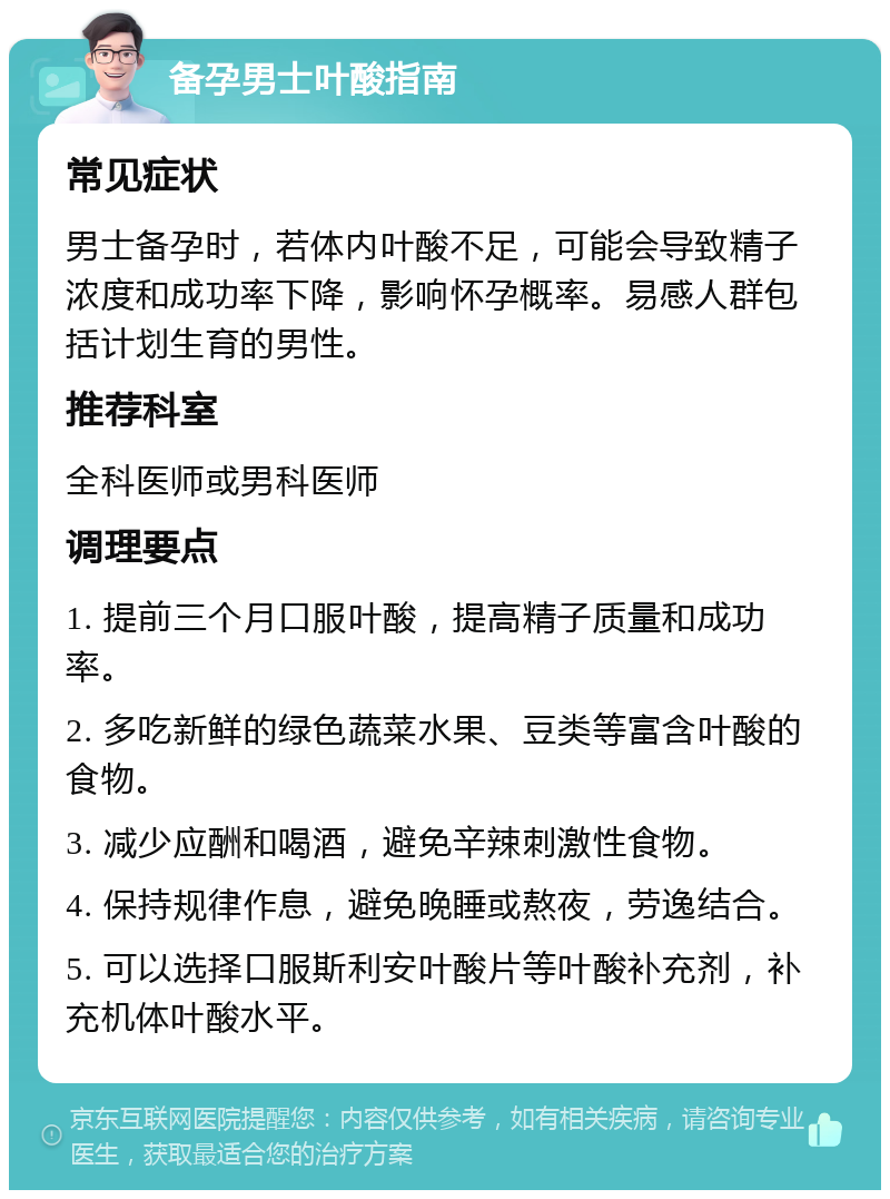 备孕男士叶酸指南 常见症状 男士备孕时，若体内叶酸不足，可能会导致精子浓度和成功率下降，影响怀孕概率。易感人群包括计划生育的男性。 推荐科室 全科医师或男科医师 调理要点 1. 提前三个月口服叶酸，提高精子质量和成功率。 2. 多吃新鲜的绿色蔬菜水果、豆类等富含叶酸的食物。 3. 减少应酬和喝酒，避免辛辣刺激性食物。 4. 保持规律作息，避免晚睡或熬夜，劳逸结合。 5. 可以选择口服斯利安叶酸片等叶酸补充剂，补充机体叶酸水平。