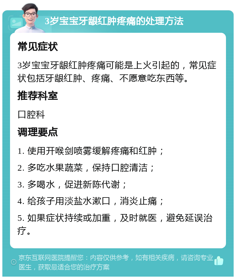 3岁宝宝牙龈红肿疼痛的处理方法 常见症状 3岁宝宝牙龈红肿疼痛可能是上火引起的，常见症状包括牙龈红肿、疼痛、不愿意吃东西等。 推荐科室 口腔科 调理要点 1. 使用开喉剑喷雾缓解疼痛和红肿； 2. 多吃水果蔬菜，保持口腔清洁； 3. 多喝水，促进新陈代谢； 4. 给孩子用淡盐水漱口，消炎止痛； 5. 如果症状持续或加重，及时就医，避免延误治疗。