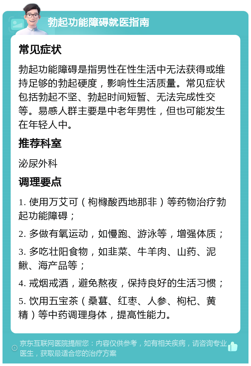 勃起功能障碍就医指南 常见症状 勃起功能障碍是指男性在性生活中无法获得或维持足够的勃起硬度，影响性生活质量。常见症状包括勃起不坚、勃起时间短暂、无法完成性交等。易感人群主要是中老年男性，但也可能发生在年轻人中。 推荐科室 泌尿外科 调理要点 1. 使用万艾可（枸橼酸西地那非）等药物治疗勃起功能障碍； 2. 多做有氧运动，如慢跑、游泳等，增强体质； 3. 多吃壮阳食物，如韭菜、牛羊肉、山药、泥鳅、海产品等； 4. 戒烟戒酒，避免熬夜，保持良好的生活习惯； 5. 饮用五宝茶（桑葚、红枣、人参、枸杞、黄精）等中药调理身体，提高性能力。