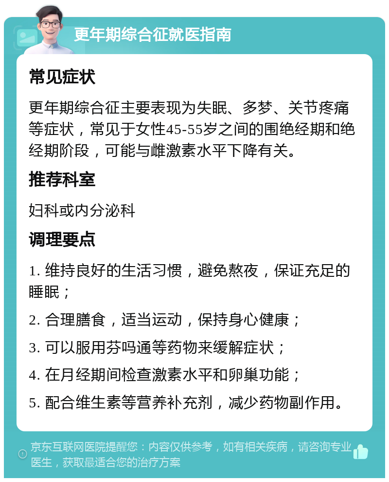 更年期综合征就医指南 常见症状 更年期综合征主要表现为失眠、多梦、关节疼痛等症状，常见于女性45-55岁之间的围绝经期和绝经期阶段，可能与雌激素水平下降有关。 推荐科室 妇科或内分泌科 调理要点 1. 维持良好的生活习惯，避免熬夜，保证充足的睡眠； 2. 合理膳食，适当运动，保持身心健康； 3. 可以服用芬吗通等药物来缓解症状； 4. 在月经期间检查激素水平和卵巢功能； 5. 配合维生素等营养补充剂，减少药物副作用。