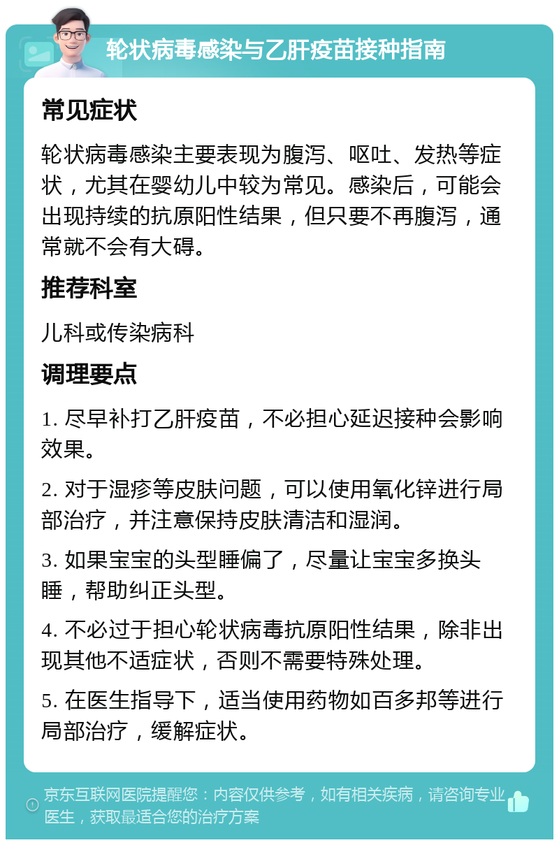 轮状病毒感染与乙肝疫苗接种指南 常见症状 轮状病毒感染主要表现为腹泻、呕吐、发热等症状，尤其在婴幼儿中较为常见。感染后，可能会出现持续的抗原阳性结果，但只要不再腹泻，通常就不会有大碍。 推荐科室 儿科或传染病科 调理要点 1. 尽早补打乙肝疫苗，不必担心延迟接种会影响效果。 2. 对于湿疹等皮肤问题，可以使用氧化锌进行局部治疗，并注意保持皮肤清洁和湿润。 3. 如果宝宝的头型睡偏了，尽量让宝宝多换头睡，帮助纠正头型。 4. 不必过于担心轮状病毒抗原阳性结果，除非出现其他不适症状，否则不需要特殊处理。 5. 在医生指导下，适当使用药物如百多邦等进行局部治疗，缓解症状。