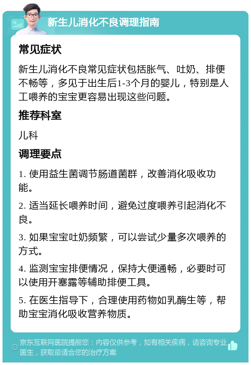 新生儿消化不良调理指南 常见症状 新生儿消化不良常见症状包括胀气、吐奶、排便不畅等，多见于出生后1-3个月的婴儿，特别是人工喂养的宝宝更容易出现这些问题。 推荐科室 儿科 调理要点 1. 使用益生菌调节肠道菌群，改善消化吸收功能。 2. 适当延长喂养时间，避免过度喂养引起消化不良。 3. 如果宝宝吐奶频繁，可以尝试少量多次喂养的方式。 4. 监测宝宝排便情况，保持大便通畅，必要时可以使用开塞露等辅助排便工具。 5. 在医生指导下，合理使用药物如乳酶生等，帮助宝宝消化吸收营养物质。