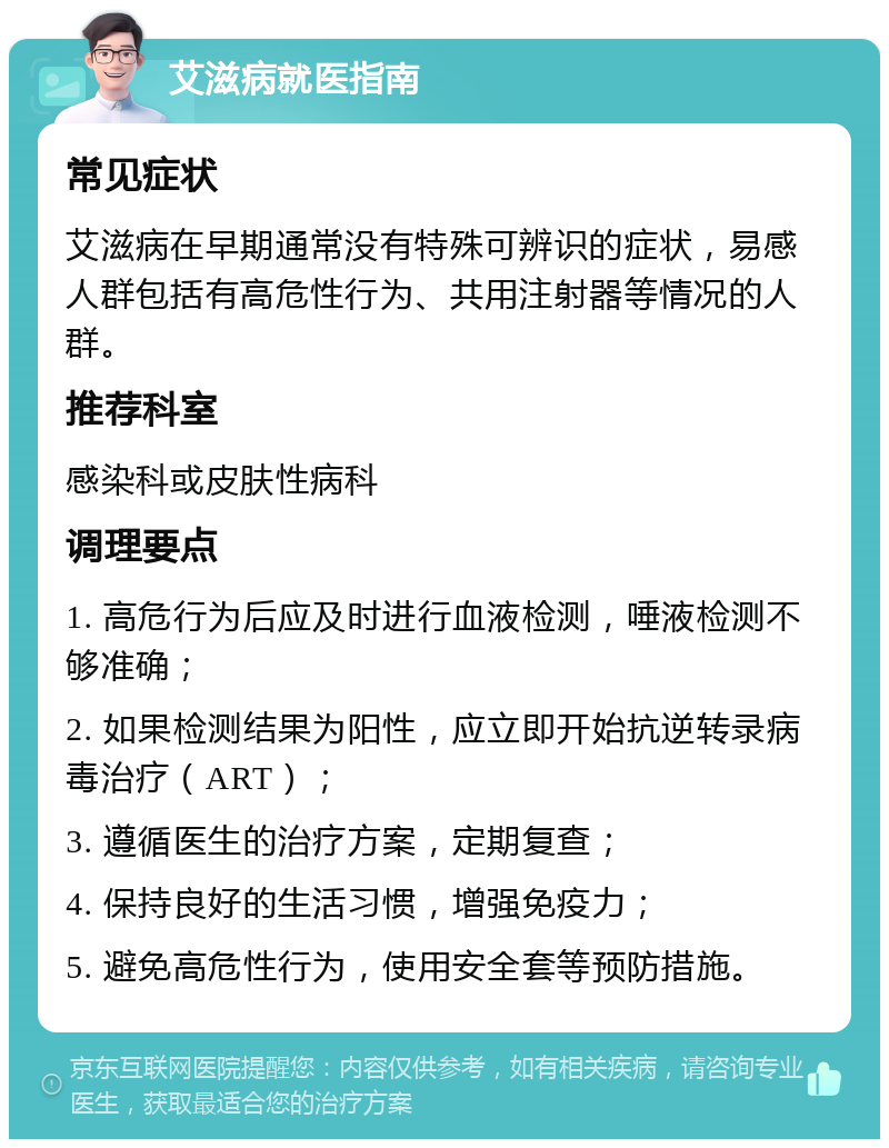 艾滋病就医指南 常见症状 艾滋病在早期通常没有特殊可辨识的症状，易感人群包括有高危性行为、共用注射器等情况的人群。 推荐科室 感染科或皮肤性病科 调理要点 1. 高危行为后应及时进行血液检测，唾液检测不够准确； 2. 如果检测结果为阳性，应立即开始抗逆转录病毒治疗（ART）； 3. 遵循医生的治疗方案，定期复查； 4. 保持良好的生活习惯，增强免疫力； 5. 避免高危性行为，使用安全套等预防措施。