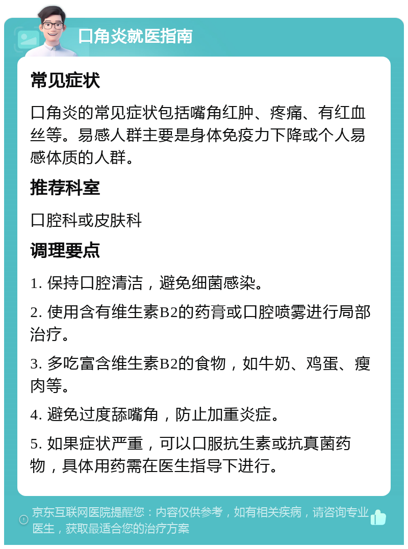 口角炎就医指南 常见症状 口角炎的常见症状包括嘴角红肿、疼痛、有红血丝等。易感人群主要是身体免疫力下降或个人易感体质的人群。 推荐科室 口腔科或皮肤科 调理要点 1. 保持口腔清洁，避免细菌感染。 2. 使用含有维生素B2的药膏或口腔喷雾进行局部治疗。 3. 多吃富含维生素B2的食物，如牛奶、鸡蛋、瘦肉等。 4. 避免过度舔嘴角，防止加重炎症。 5. 如果症状严重，可以口服抗生素或抗真菌药物，具体用药需在医生指导下进行。