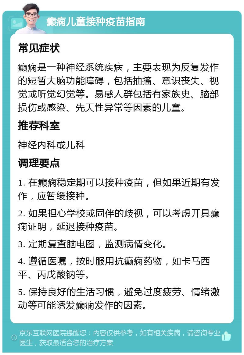 癫痫儿童接种疫苗指南 常见症状 癫痫是一种神经系统疾病，主要表现为反复发作的短暂大脑功能障碍，包括抽搐、意识丧失、视觉或听觉幻觉等。易感人群包括有家族史、脑部损伤或感染、先天性异常等因素的儿童。 推荐科室 神经内科或儿科 调理要点 1. 在癫痫稳定期可以接种疫苗，但如果近期有发作，应暂缓接种。 2. 如果担心学校或同伴的歧视，可以考虑开具癫痫证明，延迟接种疫苗。 3. 定期复查脑电图，监测病情变化。 4. 遵循医嘱，按时服用抗癫痫药物，如卡马西平、丙戊酸钠等。 5. 保持良好的生活习惯，避免过度疲劳、情绪激动等可能诱发癫痫发作的因素。