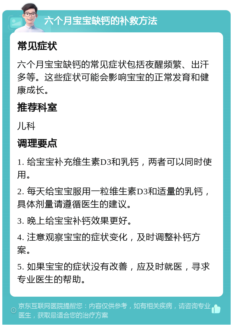 六个月宝宝缺钙的补救方法 常见症状 六个月宝宝缺钙的常见症状包括夜醒频繁、出汗多等。这些症状可能会影响宝宝的正常发育和健康成长。 推荐科室 儿科 调理要点 1. 给宝宝补充维生素D3和乳钙，两者可以同时使用。 2. 每天给宝宝服用一粒维生素D3和适量的乳钙，具体剂量请遵循医生的建议。 3. 晚上给宝宝补钙效果更好。 4. 注意观察宝宝的症状变化，及时调整补钙方案。 5. 如果宝宝的症状没有改善，应及时就医，寻求专业医生的帮助。