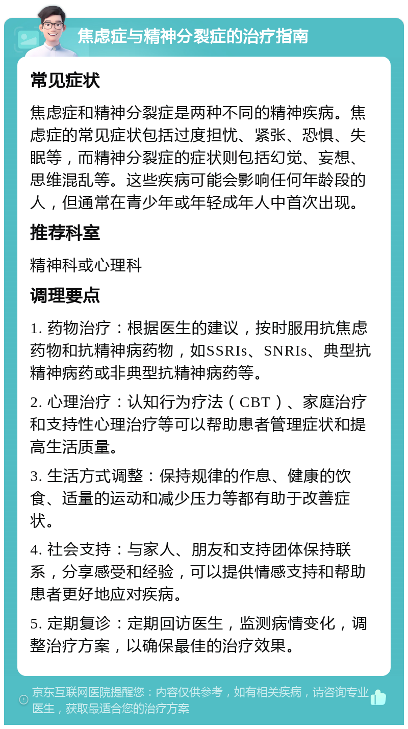 焦虑症与精神分裂症的治疗指南 常见症状 焦虑症和精神分裂症是两种不同的精神疾病。焦虑症的常见症状包括过度担忧、紧张、恐惧、失眠等，而精神分裂症的症状则包括幻觉、妄想、思维混乱等。这些疾病可能会影响任何年龄段的人，但通常在青少年或年轻成年人中首次出现。 推荐科室 精神科或心理科 调理要点 1. 药物治疗：根据医生的建议，按时服用抗焦虑药物和抗精神病药物，如SSRIs、SNRIs、典型抗精神病药或非典型抗精神病药等。 2. 心理治疗：认知行为疗法（CBT）、家庭治疗和支持性心理治疗等可以帮助患者管理症状和提高生活质量。 3. 生活方式调整：保持规律的作息、健康的饮食、适量的运动和减少压力等都有助于改善症状。 4. 社会支持：与家人、朋友和支持团体保持联系，分享感受和经验，可以提供情感支持和帮助患者更好地应对疾病。 5. 定期复诊：定期回访医生，监测病情变化，调整治疗方案，以确保最佳的治疗效果。