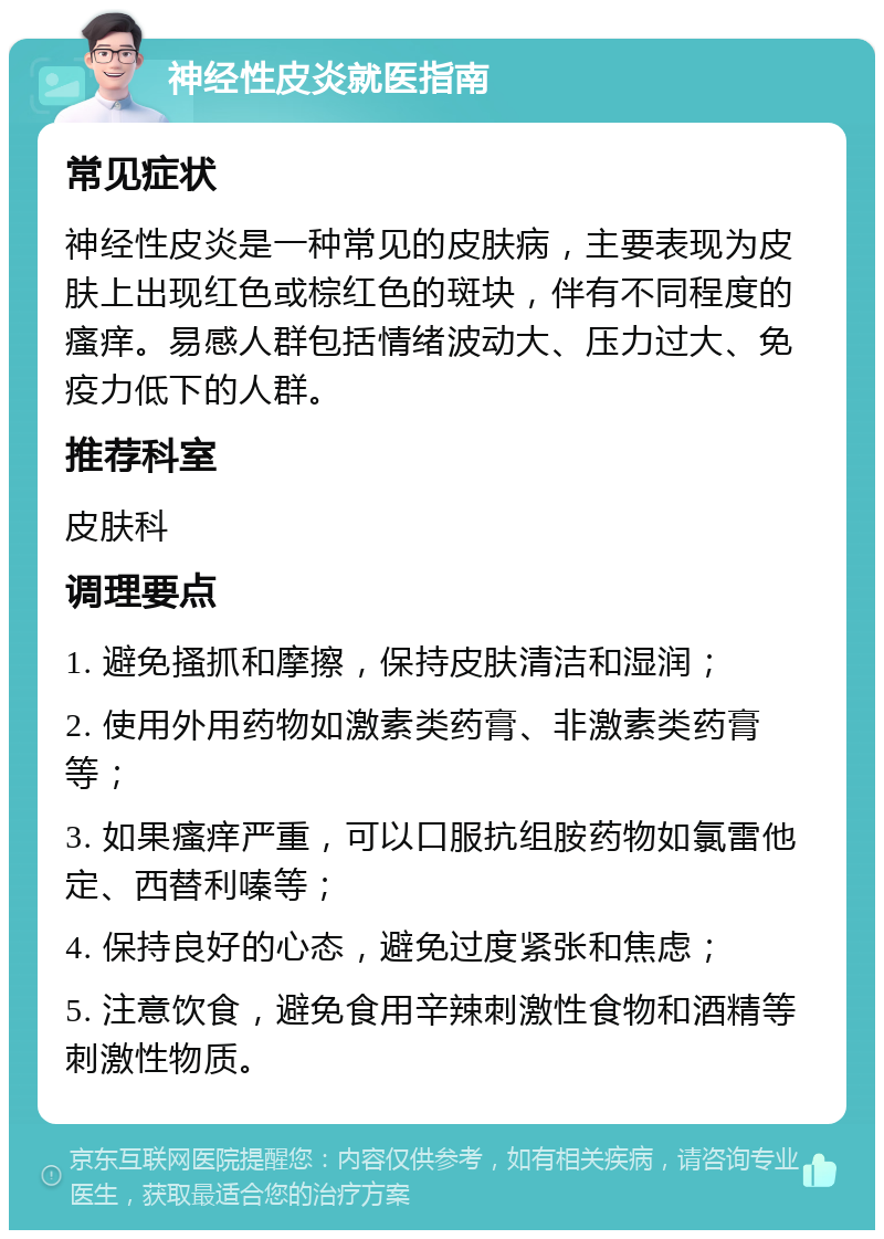 神经性皮炎就医指南 常见症状 神经性皮炎是一种常见的皮肤病，主要表现为皮肤上出现红色或棕红色的斑块，伴有不同程度的瘙痒。易感人群包括情绪波动大、压力过大、免疫力低下的人群。 推荐科室 皮肤科 调理要点 1. 避免搔抓和摩擦，保持皮肤清洁和湿润； 2. 使用外用药物如激素类药膏、非激素类药膏等； 3. 如果瘙痒严重，可以口服抗组胺药物如氯雷他定、西替利嗪等； 4. 保持良好的心态，避免过度紧张和焦虑； 5. 注意饮食，避免食用辛辣刺激性食物和酒精等刺激性物质。