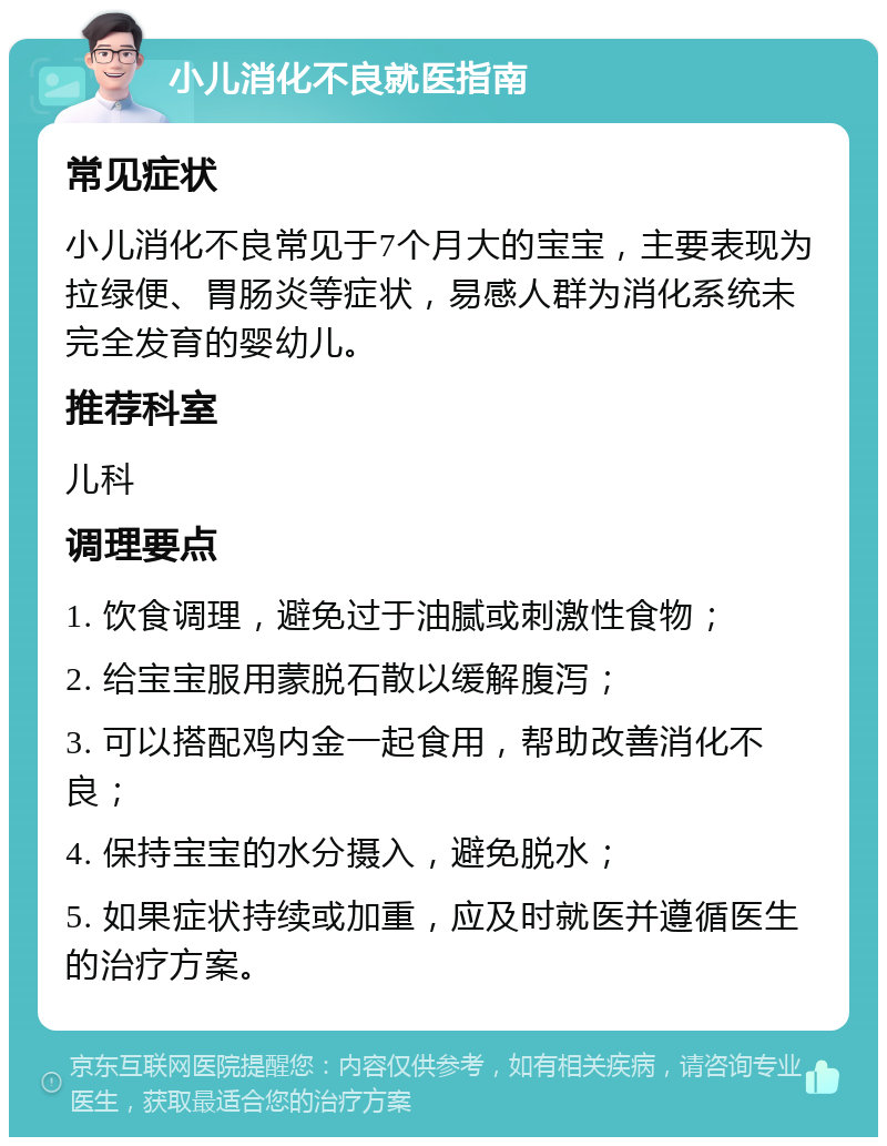 小儿消化不良就医指南 常见症状 小儿消化不良常见于7个月大的宝宝，主要表现为拉绿便、胃肠炎等症状，易感人群为消化系统未完全发育的婴幼儿。 推荐科室 儿科 调理要点 1. 饮食调理，避免过于油腻或刺激性食物； 2. 给宝宝服用蒙脱石散以缓解腹泻； 3. 可以搭配鸡内金一起食用，帮助改善消化不良； 4. 保持宝宝的水分摄入，避免脱水； 5. 如果症状持续或加重，应及时就医并遵循医生的治疗方案。