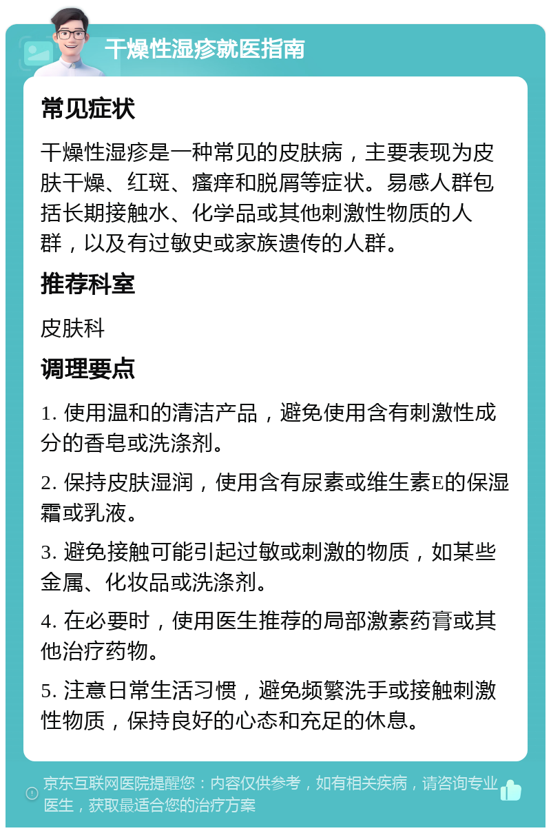 干燥性湿疹就医指南 常见症状 干燥性湿疹是一种常见的皮肤病，主要表现为皮肤干燥、红斑、瘙痒和脱屑等症状。易感人群包括长期接触水、化学品或其他刺激性物质的人群，以及有过敏史或家族遗传的人群。 推荐科室 皮肤科 调理要点 1. 使用温和的清洁产品，避免使用含有刺激性成分的香皂或洗涤剂。 2. 保持皮肤湿润，使用含有尿素或维生素E的保湿霜或乳液。 3. 避免接触可能引起过敏或刺激的物质，如某些金属、化妆品或洗涤剂。 4. 在必要时，使用医生推荐的局部激素药膏或其他治疗药物。 5. 注意日常生活习惯，避免频繁洗手或接触刺激性物质，保持良好的心态和充足的休息。