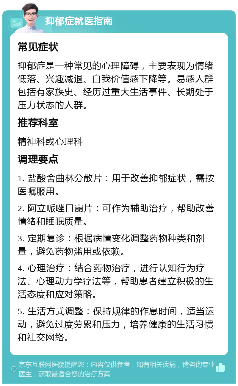 抑郁症就医指南 常见症状 抑郁症是一种常见的心理障碍，主要表现为情绪低落、兴趣减退、自我价值感下降等。易感人群包括有家族史、经历过重大生活事件、长期处于压力状态的人群。 推荐科室 精神科或心理科 调理要点 1. 盐酸舍曲林分散片：用于改善抑郁症状，需按医嘱服用。 2. 阿立哌唑口崩片：可作为辅助治疗，帮助改善情绪和睡眠质量。 3. 定期复诊：根据病情变化调整药物种类和剂量，避免药物滥用或依赖。 4. 心理治疗：结合药物治疗，进行认知行为疗法、心理动力学疗法等，帮助患者建立积极的生活态度和应对策略。 5. 生活方式调整：保持规律的作息时间，适当运动，避免过度劳累和压力，培养健康的生活习惯和社交网络。