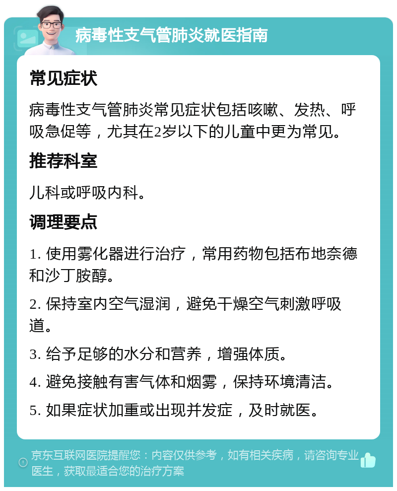 病毒性支气管肺炎就医指南 常见症状 病毒性支气管肺炎常见症状包括咳嗽、发热、呼吸急促等，尤其在2岁以下的儿童中更为常见。 推荐科室 儿科或呼吸内科。 调理要点 1. 使用雾化器进行治疗，常用药物包括布地奈德和沙丁胺醇。 2. 保持室内空气湿润，避免干燥空气刺激呼吸道。 3. 给予足够的水分和营养，增强体质。 4. 避免接触有害气体和烟雾，保持环境清洁。 5. 如果症状加重或出现并发症，及时就医。