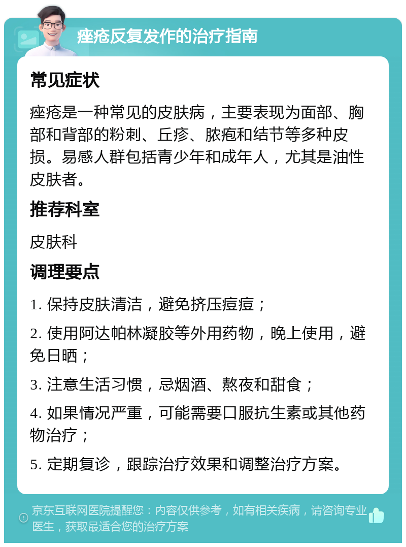 痤疮反复发作的治疗指南 常见症状 痤疮是一种常见的皮肤病，主要表现为面部、胸部和背部的粉刺、丘疹、脓疱和结节等多种皮损。易感人群包括青少年和成年人，尤其是油性皮肤者。 推荐科室 皮肤科 调理要点 1. 保持皮肤清洁，避免挤压痘痘； 2. 使用阿达帕林凝胶等外用药物，晚上使用，避免日晒； 3. 注意生活习惯，忌烟酒、熬夜和甜食； 4. 如果情况严重，可能需要口服抗生素或其他药物治疗； 5. 定期复诊，跟踪治疗效果和调整治疗方案。