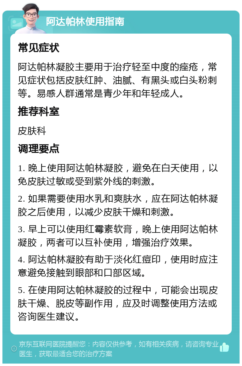 阿达帕林使用指南 常见症状 阿达帕林凝胶主要用于治疗轻至中度的痤疮，常见症状包括皮肤红肿、油腻、有黑头或白头粉刺等。易感人群通常是青少年和年轻成人。 推荐科室 皮肤科 调理要点 1. 晚上使用阿达帕林凝胶，避免在白天使用，以免皮肤过敏或受到紫外线的刺激。 2. 如果需要使用水乳和爽肤水，应在阿达帕林凝胶之后使用，以减少皮肤干燥和刺激。 3. 早上可以使用红霉素软膏，晚上使用阿达帕林凝胶，两者可以互补使用，增强治疗效果。 4. 阿达帕林凝胶有助于淡化红痘印，使用时应注意避免接触到眼部和口部区域。 5. 在使用阿达帕林凝胶的过程中，可能会出现皮肤干燥、脱皮等副作用，应及时调整使用方法或咨询医生建议。