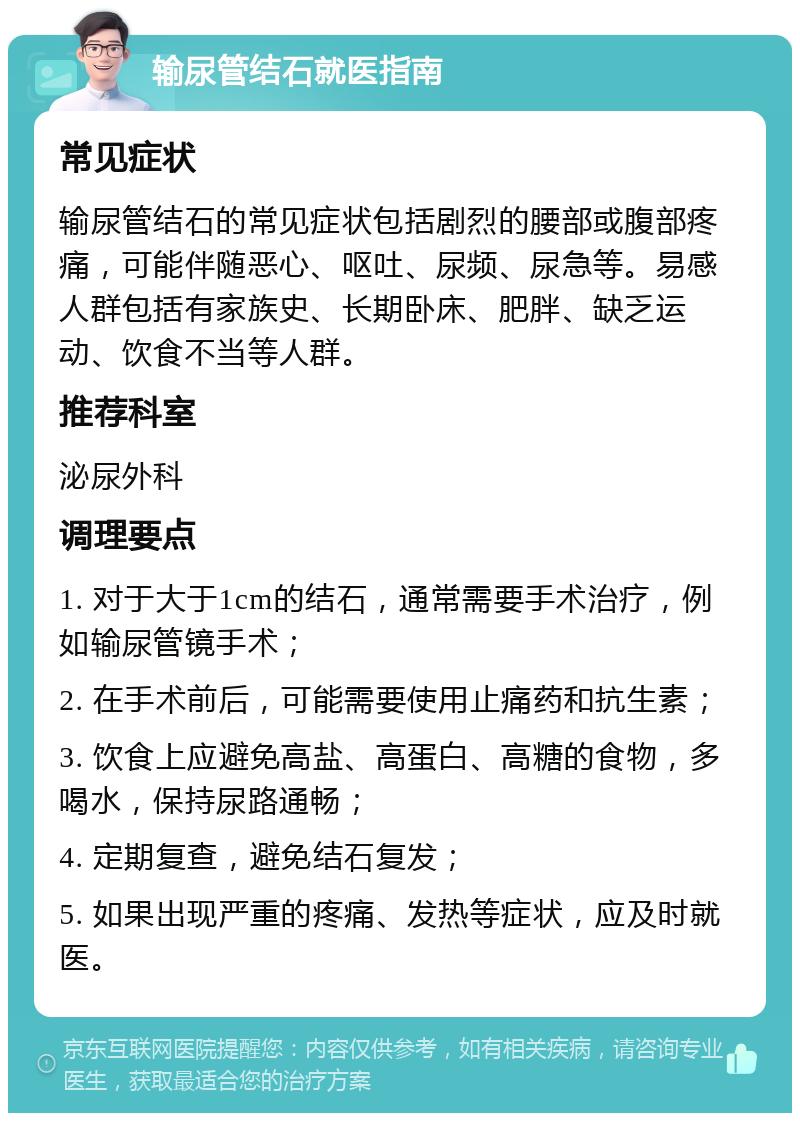 输尿管结石就医指南 常见症状 输尿管结石的常见症状包括剧烈的腰部或腹部疼痛，可能伴随恶心、呕吐、尿频、尿急等。易感人群包括有家族史、长期卧床、肥胖、缺乏运动、饮食不当等人群。 推荐科室 泌尿外科 调理要点 1. 对于大于1cm的结石，通常需要手术治疗，例如输尿管镜手术； 2. 在手术前后，可能需要使用止痛药和抗生素； 3. 饮食上应避免高盐、高蛋白、高糖的食物，多喝水，保持尿路通畅； 4. 定期复查，避免结石复发； 5. 如果出现严重的疼痛、发热等症状，应及时就医。