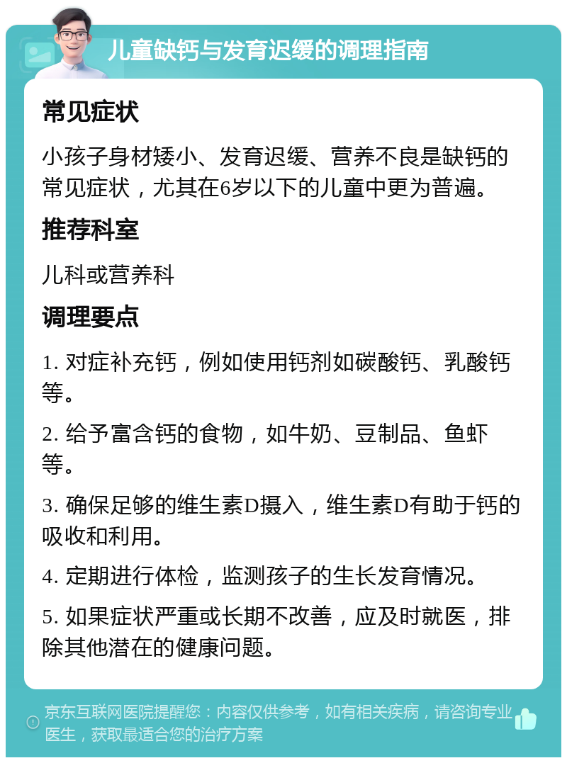 儿童缺钙与发育迟缓的调理指南 常见症状 小孩子身材矮小、发育迟缓、营养不良是缺钙的常见症状，尤其在6岁以下的儿童中更为普遍。 推荐科室 儿科或营养科 调理要点 1. 对症补充钙，例如使用钙剂如碳酸钙、乳酸钙等。 2. 给予富含钙的食物，如牛奶、豆制品、鱼虾等。 3. 确保足够的维生素D摄入，维生素D有助于钙的吸收和利用。 4. 定期进行体检，监测孩子的生长发育情况。 5. 如果症状严重或长期不改善，应及时就医，排除其他潜在的健康问题。