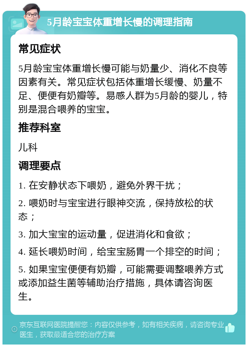 5月龄宝宝体重增长慢的调理指南 常见症状 5月龄宝宝体重增长慢可能与奶量少、消化不良等因素有关。常见症状包括体重增长缓慢、奶量不足、便便有奶瓣等。易感人群为5月龄的婴儿，特别是混合喂养的宝宝。 推荐科室 儿科 调理要点 1. 在安静状态下喂奶，避免外界干扰； 2. 喂奶时与宝宝进行眼神交流，保持放松的状态； 3. 加大宝宝的运动量，促进消化和食欲； 4. 延长喂奶时间，给宝宝肠胃一个排空的时间； 5. 如果宝宝便便有奶瓣，可能需要调整喂养方式或添加益生菌等辅助治疗措施，具体请咨询医生。