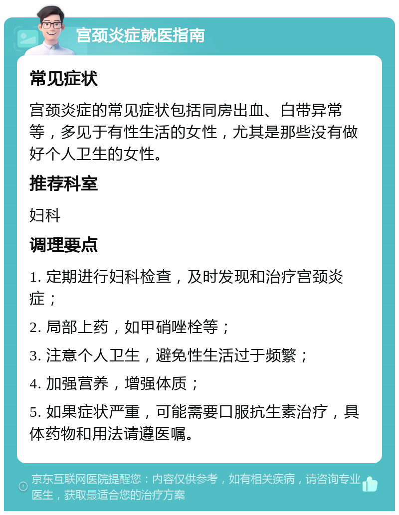 宫颈炎症就医指南 常见症状 宫颈炎症的常见症状包括同房出血、白带异常等，多见于有性生活的女性，尤其是那些没有做好个人卫生的女性。 推荐科室 妇科 调理要点 1. 定期进行妇科检查，及时发现和治疗宫颈炎症； 2. 局部上药，如甲硝唑栓等； 3. 注意个人卫生，避免性生活过于频繁； 4. 加强营养，增强体质； 5. 如果症状严重，可能需要口服抗生素治疗，具体药物和用法请遵医嘱。