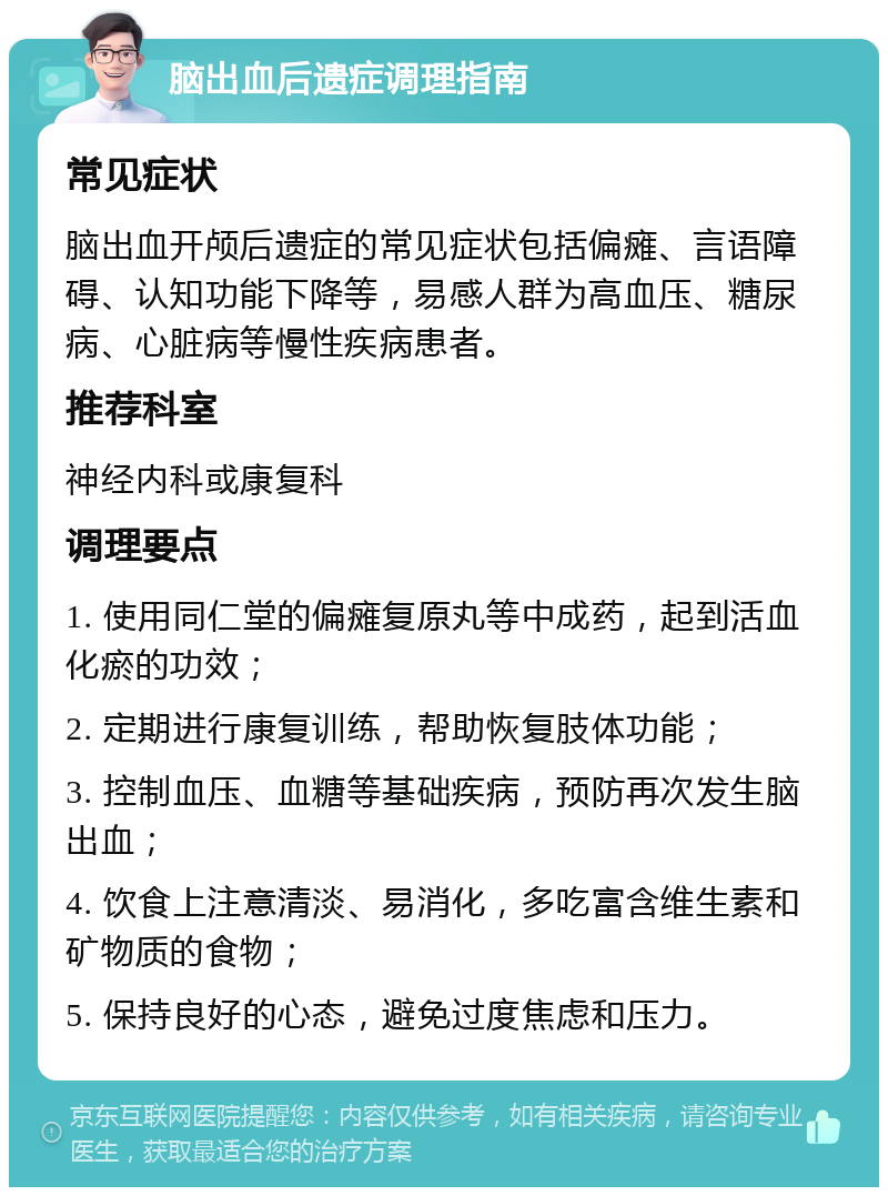 脑出血后遗症调理指南 常见症状 脑出血开颅后遗症的常见症状包括偏瘫、言语障碍、认知功能下降等，易感人群为高血压、糖尿病、心脏病等慢性疾病患者。 推荐科室 神经内科或康复科 调理要点 1. 使用同仁堂的偏瘫复原丸等中成药，起到活血化瘀的功效； 2. 定期进行康复训练，帮助恢复肢体功能； 3. 控制血压、血糖等基础疾病，预防再次发生脑出血； 4. 饮食上注意清淡、易消化，多吃富含维生素和矿物质的食物； 5. 保持良好的心态，避免过度焦虑和压力。