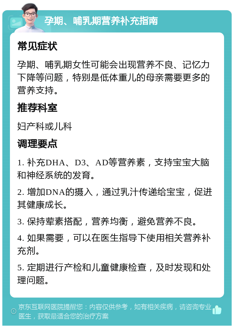 孕期、哺乳期营养补充指南 常见症状 孕期、哺乳期女性可能会出现营养不良、记忆力下降等问题，特别是低体重儿的母亲需要更多的营养支持。 推荐科室 妇产科或儿科 调理要点 1. 补充DHA、D3、AD等营养素，支持宝宝大脑和神经系统的发育。 2. 增加DNA的摄入，通过乳汁传递给宝宝，促进其健康成长。 3. 保持荤素搭配，营养均衡，避免营养不良。 4. 如果需要，可以在医生指导下使用相关营养补充剂。 5. 定期进行产检和儿童健康检查，及时发现和处理问题。