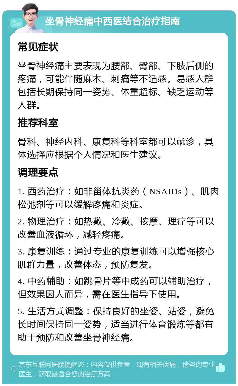 坐骨神经痛中西医结合治疗指南 常见症状 坐骨神经痛主要表现为腰部、臀部、下肢后侧的疼痛，可能伴随麻木、刺痛等不适感。易感人群包括长期保持同一姿势、体重超标、缺乏运动等人群。 推荐科室 骨科、神经内科、康复科等科室都可以就诊，具体选择应根据个人情况和医生建议。 调理要点 1. 西药治疗：如非甾体抗炎药（NSAIDs）、肌肉松弛剂等可以缓解疼痛和炎症。 2. 物理治疗：如热敷、冷敷、按摩、理疗等可以改善血液循环，减轻疼痛。 3. 康复训练：通过专业的康复训练可以增强核心肌群力量，改善体态，预防复发。 4. 中药辅助：如跳骨片等中成药可以辅助治疗，但效果因人而异，需在医生指导下使用。 5. 生活方式调整：保持良好的坐姿、站姿，避免长时间保持同一姿势，适当进行体育锻炼等都有助于预防和改善坐骨神经痛。