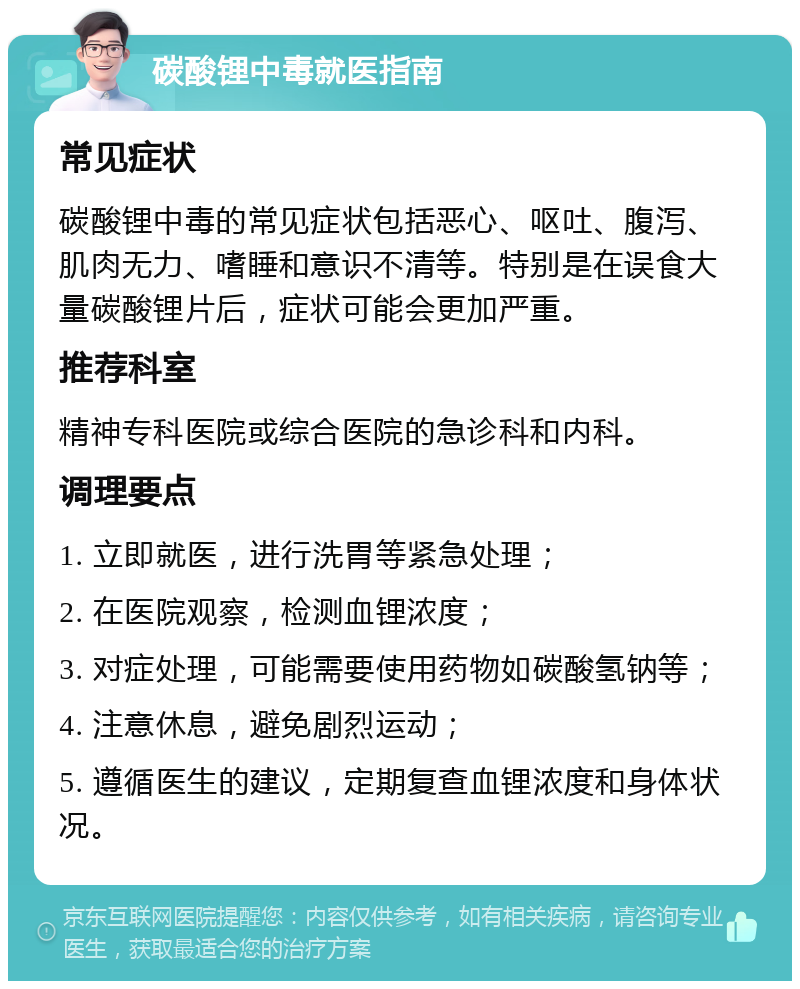 碳酸锂中毒就医指南 常见症状 碳酸锂中毒的常见症状包括恶心、呕吐、腹泻、肌肉无力、嗜睡和意识不清等。特别是在误食大量碳酸锂片后，症状可能会更加严重。 推荐科室 精神专科医院或综合医院的急诊科和内科。 调理要点 1. 立即就医，进行洗胃等紧急处理； 2. 在医院观察，检测血锂浓度； 3. 对症处理，可能需要使用药物如碳酸氢钠等； 4. 注意休息，避免剧烈运动； 5. 遵循医生的建议，定期复查血锂浓度和身体状况。