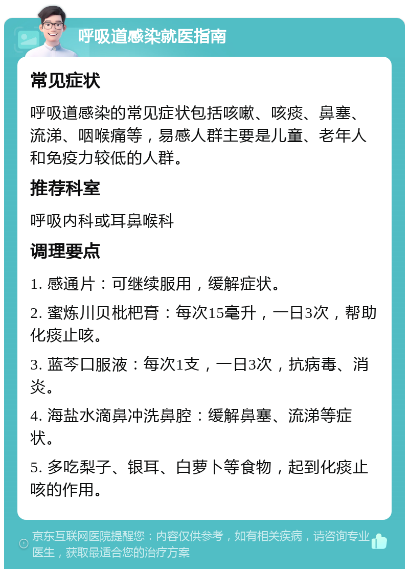 呼吸道感染就医指南 常见症状 呼吸道感染的常见症状包括咳嗽、咳痰、鼻塞、流涕、咽喉痛等，易感人群主要是儿童、老年人和免疫力较低的人群。 推荐科室 呼吸内科或耳鼻喉科 调理要点 1. 感通片：可继续服用，缓解症状。 2. 蜜炼川贝枇杷膏：每次15毫升，一日3次，帮助化痰止咳。 3. 蓝芩口服液：每次1支，一日3次，抗病毒、消炎。 4. 海盐水滴鼻冲洗鼻腔：缓解鼻塞、流涕等症状。 5. 多吃梨子、银耳、白萝卜等食物，起到化痰止咳的作用。