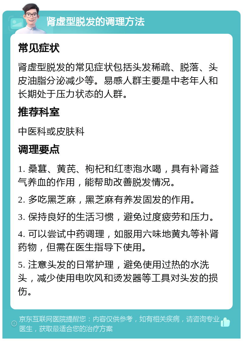 肾虚型脱发的调理方法 常见症状 肾虚型脱发的常见症状包括头发稀疏、脱落、头皮油脂分泌减少等。易感人群主要是中老年人和长期处于压力状态的人群。 推荐科室 中医科或皮肤科 调理要点 1. 桑葚、黄芪、枸杞和红枣泡水喝，具有补肾益气养血的作用，能帮助改善脱发情况。 2. 多吃黑芝麻，黑芝麻有养发固发的作用。 3. 保持良好的生活习惯，避免过度疲劳和压力。 4. 可以尝试中药调理，如服用六味地黄丸等补肾药物，但需在医生指导下使用。 5. 注意头发的日常护理，避免使用过热的水洗头，减少使用电吹风和烫发器等工具对头发的损伤。